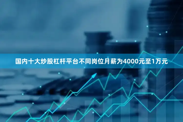 国内十大炒股杠杆平台不同岗位月薪为4000元至1万元