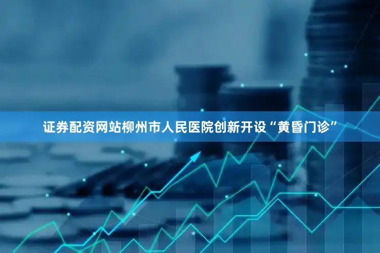 证券配资网站柳州市人民医院创新开设“黄昏门诊”