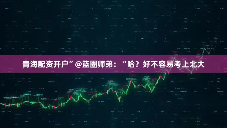 青海配资开户”@篮圈师弟：“哈？好不容易考上北大