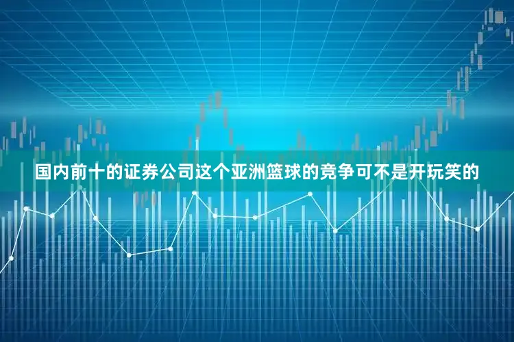 国内前十的证券公司这个亚洲篮球的竞争可不是开玩笑的