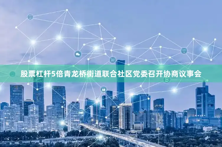 股票杠杆5倍青龙桥街道联合社区党委召开协商议事会