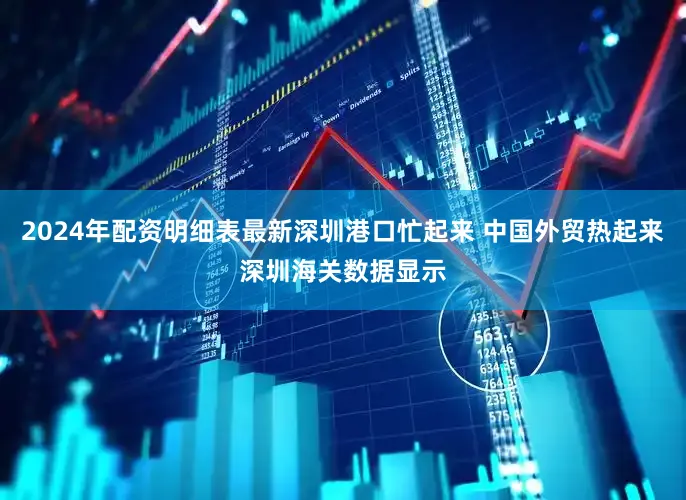 2024年配资明细表最新深圳港口忙起来 中国外贸热起来深圳海关数据显示