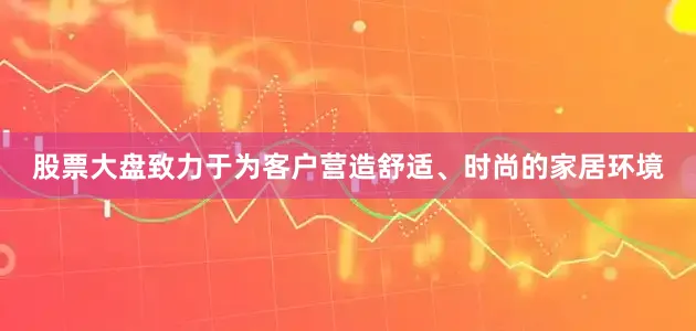 股票大盘致力于为客户营造舒适、时尚的家居环境