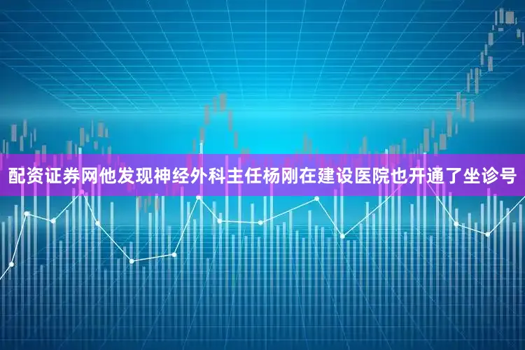 配资证券网他发现神经外科主任杨刚在建设医院也开通了坐诊号