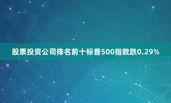 股票投资公司排名前十标普500指数跌0.29%