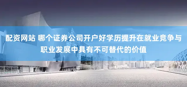 配资网站 哪个证券公司开户好学历提升在就业竞争与职业发展中具有不可替代的价值